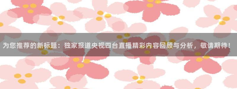 nba直播 看球吧：为您推荐的新标题：独家报道央视四台直播精彩内容回顾与分析，敬请期待！
